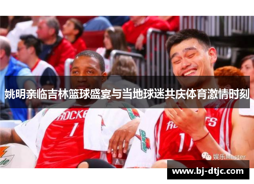 姚明亲临吉林篮球盛宴与当地球迷共庆体育激情时刻