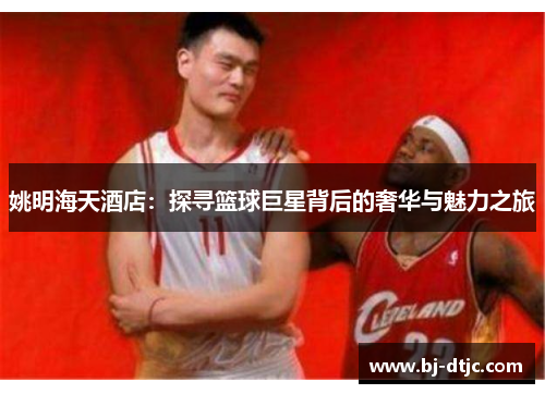 姚明海天酒店：探寻篮球巨星背后的奢华与魅力之旅