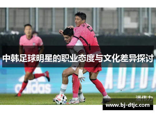 中韩足球明星的职业态度与文化差异探讨