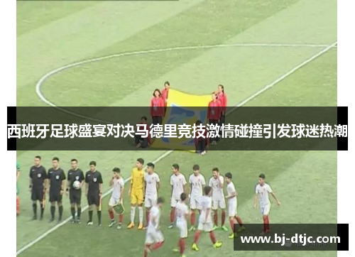 西班牙足球盛宴对决马德里竞技激情碰撞引发球迷热潮